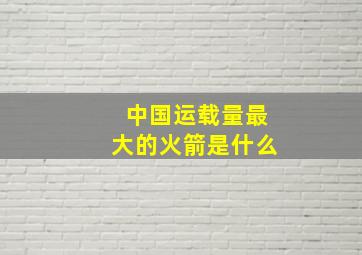 中国运载量最大的火箭是什么