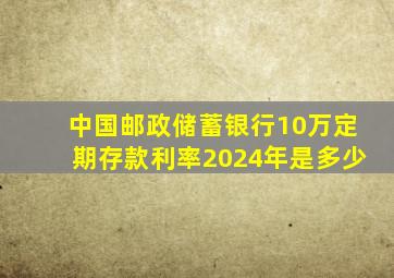 中国邮政储蓄银行10万定期存款利率2024年是多少