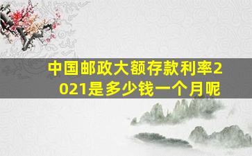 中国邮政大额存款利率2021是多少钱一个月呢