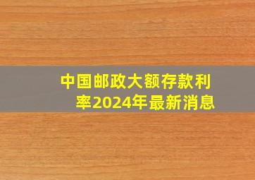 中国邮政大额存款利率2024年最新消息