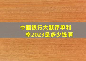 中国银行大额存单利率2023是多少钱啊