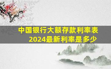 中国银行大额存款利率表2024最新利率是多少