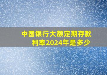 中国银行大额定期存款利率2024年是多少