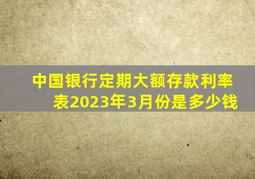 中国银行定期大额存款利率表2023年3月份是多少钱