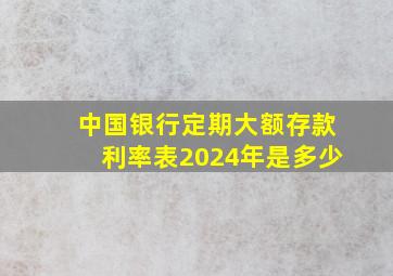 中国银行定期大额存款利率表2024年是多少