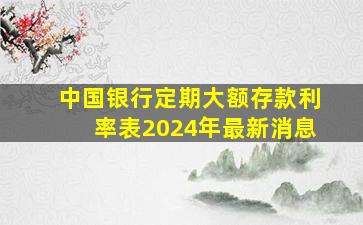 中国银行定期大额存款利率表2024年最新消息