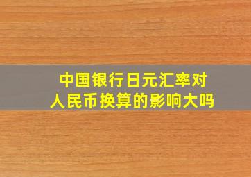 中国银行日元汇率对人民币换算的影响大吗