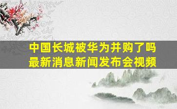 中国长城被华为并购了吗最新消息新闻发布会视频