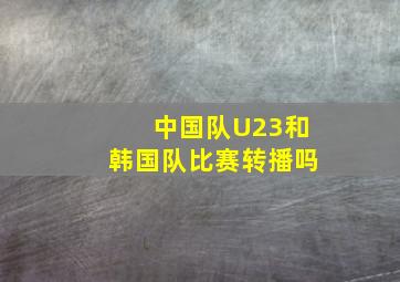 中国队U23和韩国队比赛转播吗