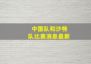 中国队和沙特队比赛消息最新