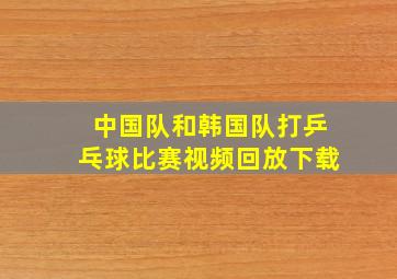 中国队和韩国队打乒乓球比赛视频回放下载