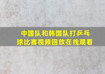 中国队和韩国队打乒乓球比赛视频回放在线观看