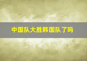 中国队大胜韩国队了吗