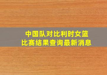 中国队对比利时女篮比赛结果查询最新消息