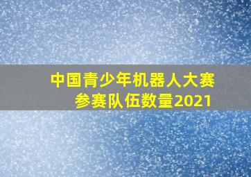 中国青少年机器人大赛参赛队伍数量2021