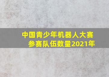 中国青少年机器人大赛参赛队伍数量2021年