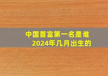 中国首富第一名是谁2024年几月出生的