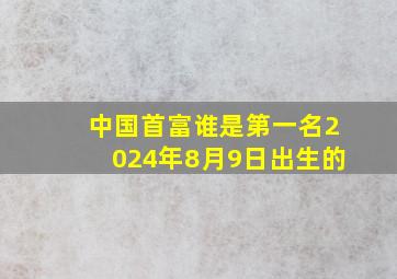 中国首富谁是第一名2024年8月9日出生的