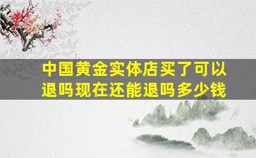 中国黄金实体店买了可以退吗现在还能退吗多少钱