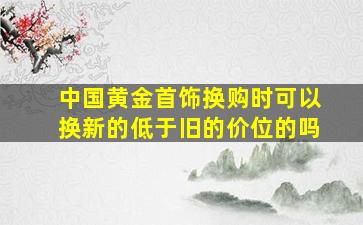 中国黄金首饰换购时可以换新的低于旧的价位的吗