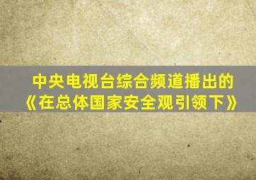 中央电视台综合频道播出的《在总体国家安全观引领下》