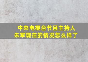 中央电视台节目主持人朱军现在的情况怎么样了