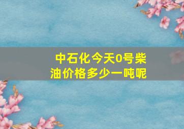 中石化今天0号柴油价格多少一吨呢