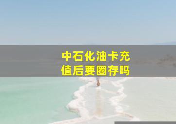 中石化油卡充值后要圈存吗