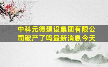 中科元德建设集团有限公司破产了吗最新消息今天