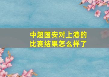 中超国安对上港的比赛结果怎么样了