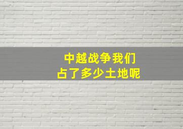 中越战争我们占了多少土地呢