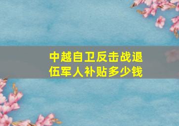 中越自卫反击战退伍军人补贴多少钱