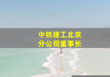 中铁建工北京分公司董事长