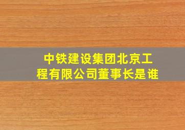 中铁建设集团北京工程有限公司董事长是谁