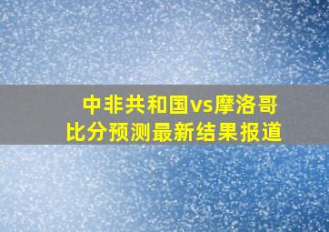 中非共和国vs摩洛哥比分预测最新结果报道