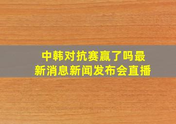 中韩对抗赛赢了吗最新消息新闻发布会直播