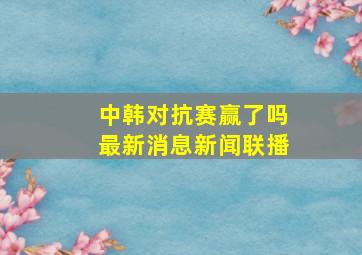 中韩对抗赛赢了吗最新消息新闻联播