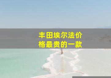 丰田埃尔法价格最贵的一款