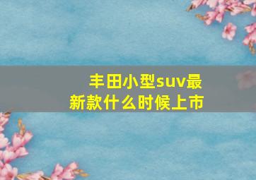 丰田小型suv最新款什么时候上市