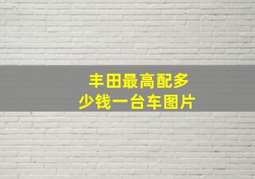 丰田最高配多少钱一台车图片