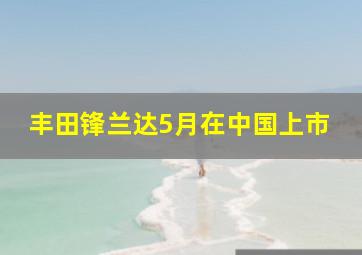 丰田锋兰达5月在中国上市