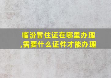 临汾暂住证在哪里办理,需要什么证件才能办理