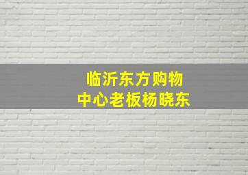 临沂东方购物中心老板杨晓东