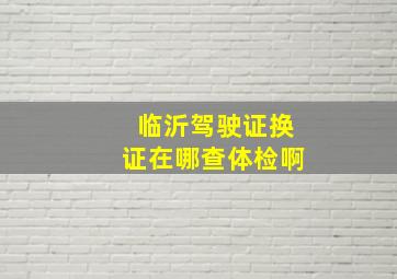 临沂驾驶证换证在哪查体检啊