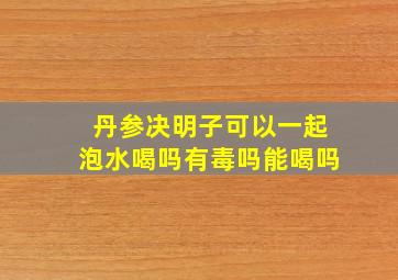 丹参决明子可以一起泡水喝吗有毒吗能喝吗