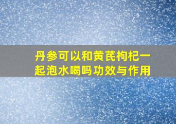 丹参可以和黄芪枸杞一起泡水喝吗功效与作用