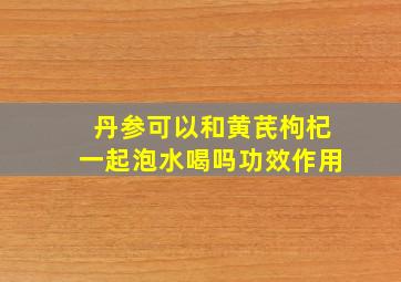 丹参可以和黄芪枸杞一起泡水喝吗功效作用