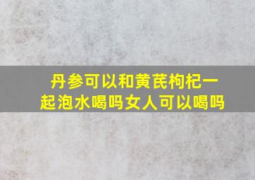 丹参可以和黄芪枸杞一起泡水喝吗女人可以喝吗