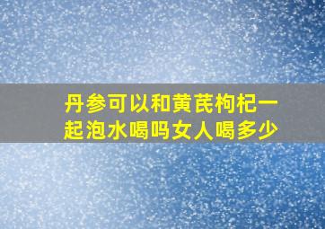 丹参可以和黄芪枸杞一起泡水喝吗女人喝多少