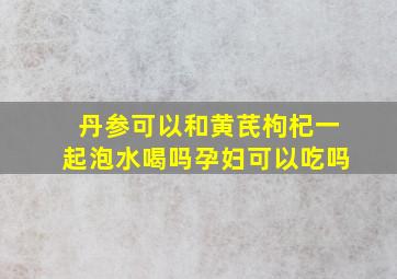 丹参可以和黄芪枸杞一起泡水喝吗孕妇可以吃吗